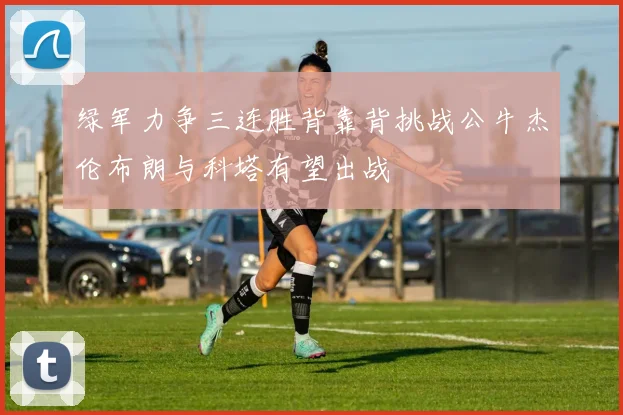 绿军力争三连胜背靠背挑战公牛杰伦布朗与科塔有望出战