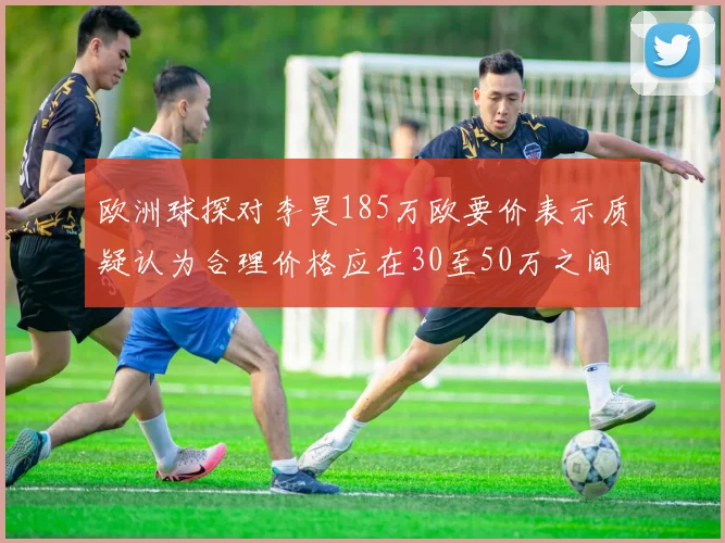 欧洲球探对李昊185万欧要价表示质疑认为合理价格应在30至50万之间