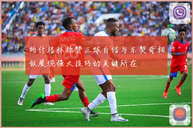 约什格林称赞三球自信与东契奇相似展现强大技巧的关键所在