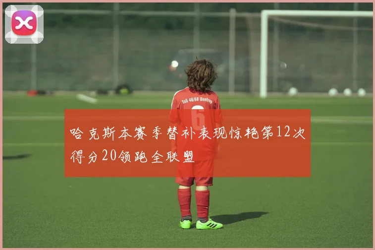 哈克斯本赛季替补表现惊艳第12次得分20领跑全联盟