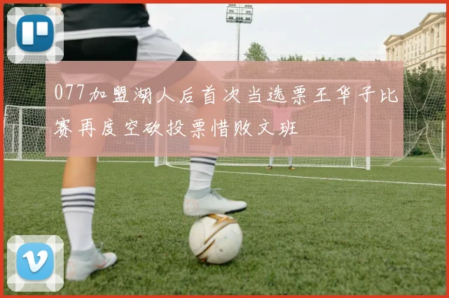 077加盟湖人后首次当选票王华子比赛再度空砍投票惜败文班